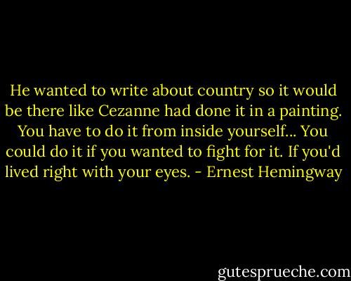 He wanted to write about country so it would be there like Cezanne had done it in a painting. You have to do it from inside yourself... You could do it if you wanted to fight for it. If you'd lived right with your eyes. - Ernest Hemingway
