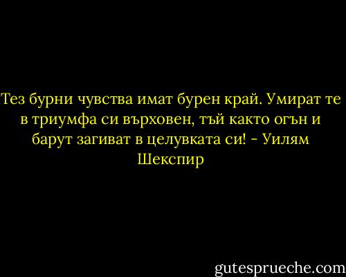 Тез бурни чувства имат бурен край.<br />Умират те в триумфа си върховен,<br />тъй както огън и барут загиват в целувката си! - Уилям Шекспир