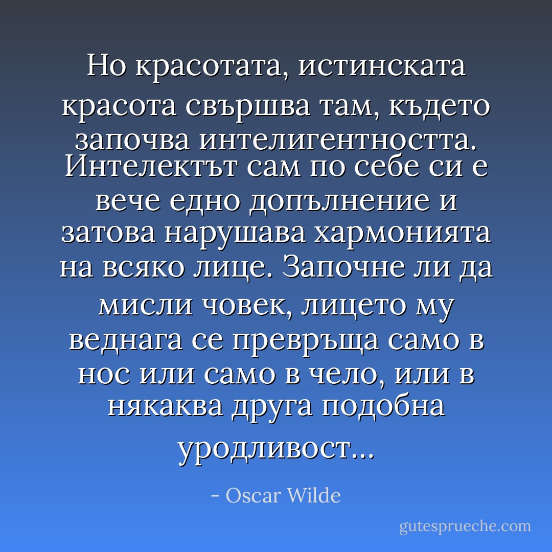 Но красотата, истинската красота свършва там, където започва интелигентността. Интелектът сам по себе си е вече едно допълнение и затова нарушава хармонията на всяко лице. Започне ли да мисли човек, лицето му веднага се превръща само в нос или само в чело, или в някаква друга подобна уродливост… - Oscar Wilde