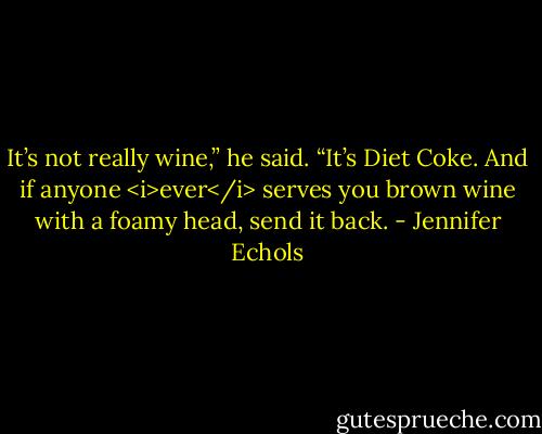 It’s not really wine,” he said. “It’s Diet Coke. And if anyone <i>ever</i> serves you brown wine with a foamy head, send it back. - Jennifer Echols