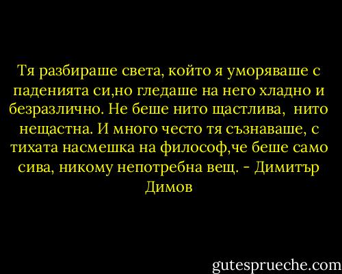 Тя разбираше света, който я уморяваше с паденията си,но гледаше на него хладно и безразлично. Не беше нито щастлива, <br />нито нещастна. И много често тя съзнаваше, с тихата насмешка на философ,че беше само сива, никому непотребна вещ. - Димитър Димов