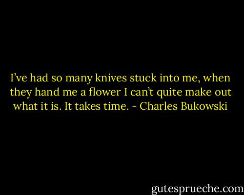 I’ve had so many knives stuck into me, when they hand me a flower I can’t quite make out what it is. It takes time. - Charles Bukowski