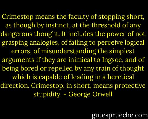 Crimestop means the faculty of stopping short, as though by instinct, at the threshold of any dangerous thought. It includes the power of not grasping analogies, of failing to perceive logical errors, of misunderstanding the simplest arguments if they are inimical to Ingsoc, and of being bored or repelled by any train of thought which is capable of leading in a heretical direction. Crimestop, in short, means protective stupidity. - George Orwell