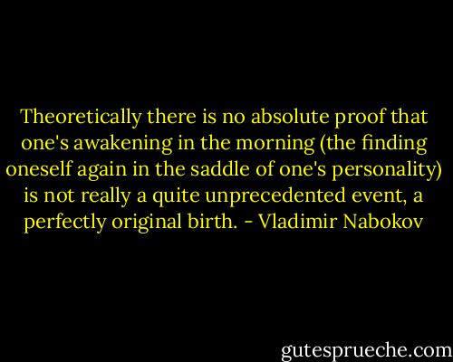 Theoretically there is no absolute proof that one's awakening in the morning (the finding oneself again in the saddle of one's personality) is not really a quite unprecedented event, a perfectly original birth. - Vladimir Nabokov