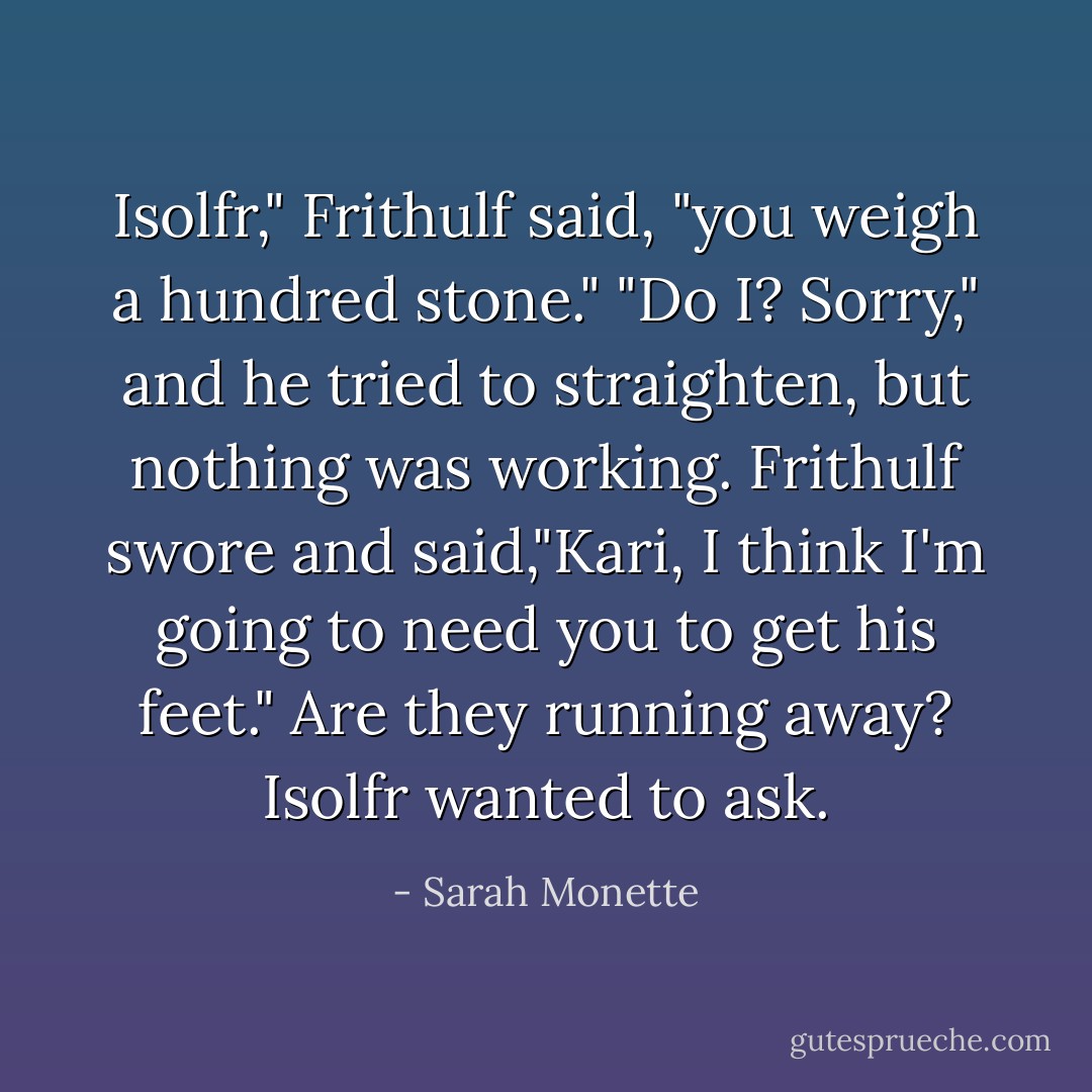 Isolfr," Frithulf said, "you weigh a hundred stone."<br />"Do I? Sorry," and he tried to straighten, but nothing was working.<br />Frithulf swore and said,"Kari, I think I'm going to need you to get his feet."<br /><i>Are they running away?</i> Isolfr wanted to ask. - Sarah Monette