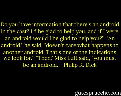 Do you have information that there's an android in the cast? I'd be glad to help you, and if I were an android would I be glad to help you?"<br /> "An android," he said, "doesn't care what happens to another android. That's one of the indications we look for."<br /> "Then," Miss Luft said, "you must be an android. - Philip K. Dick