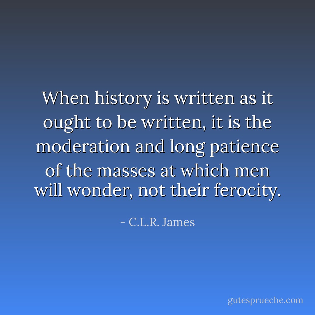When history is written as it ought to be written, it is the moderation and long patience of the masses at which men will wonder, not their ferocity. - C.L.R. James