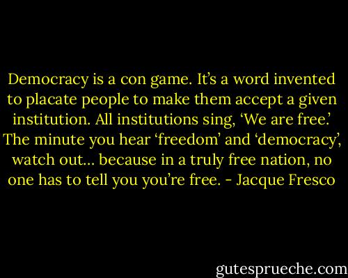 Democracy is a con game. It’s a word invented to placate people to make them accept a given institution. All institutions sing, ‘We are free.’ The minute you hear ‘freedom’ and ‘democracy’, watch out… because in a truly free nation, no one has to tell you you’re free. - Jacque Fresco