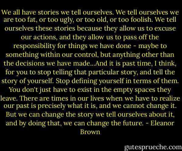 We all have stories we tell ourselves. We tell ourselves we are too fat, or too ugly, or too old, or too foolish. We tell ourselves these stories because they allow us to excuse our actions, and they allow us to pass off the responsibility for things we have done - maybe to something within our control, but anything other than the decisions we have made...And it is past time, I think, for you to stop telling that particular story, and tell the story of yourself. Stop defining yourself in terms of them. You don't just have to exist in the empty spaces they leave. There are times in our lives when we have to realize our past is precisely what it is, and we cannot change it. But we can change the story we tell ourselves about it, and by doing that, we can change the future. - Eleanor Brown