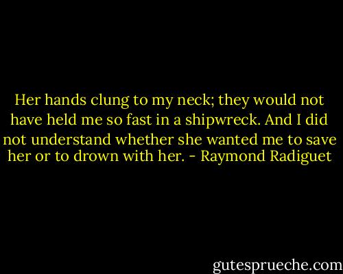 Her hands clung to my neck; they would not have held me so fast in a shipwreck. And I did not understand whether she wanted me to save her or to drown with her. - Raymond Radiguet