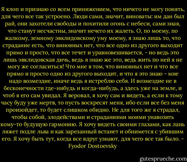 Я клоп и признаю со всем принижением, что ничего не могу понять, для чего все так устроено. Люди сами, значит, виноваты: им дан был рай, они захотели свободы и похитили огонь с небеси, сами зная, что станут несчастны, значит нечего их жалеть. О, по моему, по жалкому, земному эвклидовскому уму моему, я знаю лишь то, что страдание есть, что виновных нет, что все одно из другого выходит прямо и просто, что все течет и уравновешивается, - но ведь это лишь эвклидовская дичь, ведь я знаю же это, ведь жить по ней я не могу же согласиться! Что мне в том, что виновных нет и что все прямо и просто одно из другого выходит, и что я это знаю - мне надо возмездие, иначе ведь я истреблю себя. И возмездие не в бесконечности где-нибудь и когда-нибудь, а здесь уже на земле, и чтоб я его сам увидал. Я веровал, я хочу сам и видеть, а если к тому часу буду уже мертв, то пусть воскресят меня, ибо если все без меня произойдет, то будет слишком обидно. Не для того же я страдал, чтобы собой, злодействами и страданиями моими унавозить кому-то будущую гармонию. Я хочу видеть своими глазами, как лань ляжет подле льва и как зарезанный встанет и обнимется с убившим его. Я хочу быть тут, когда все вдруг узнают, для чего все так было. - Fyodor Dostoevsky