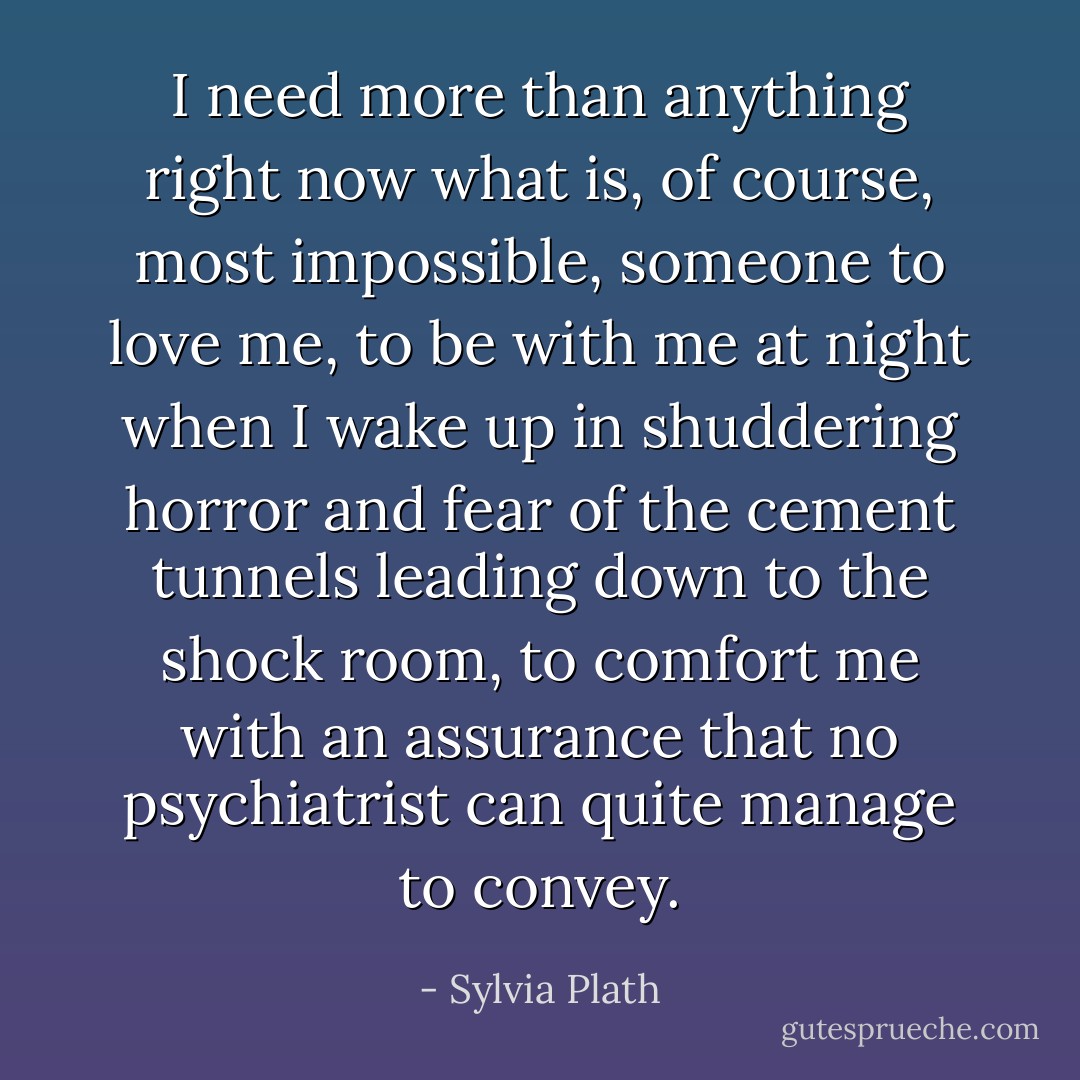 I need more than anything right now what is, of course, most impossible, someone to love me, to be with me at night when I wake up in shuddering horror and fear of the cement tunnels leading down to the shock room, to comfort me with an assurance that no psychiatrist can quite manage to convey. - Sylvia Plath