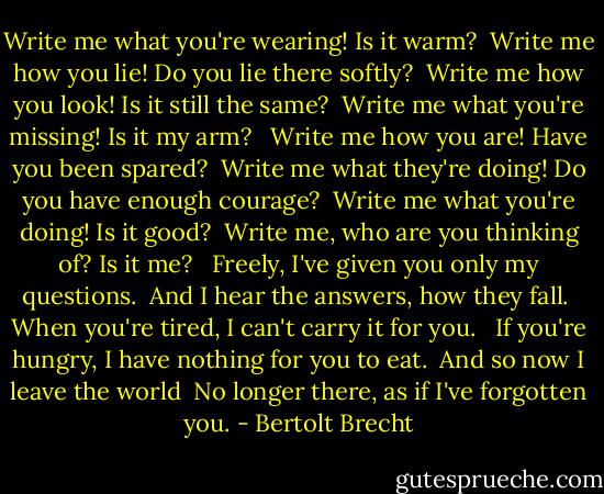 Write me what you're wearing! Is it warm?<br /> Write me how you lie! Do you lie there softly?<br /> Write me how you look! Is it still the same?<br /> Write me what you're missing! Is it my arm?<br /> <br />Write me how you are! Have you been spared?<br /> Write me what they're doing! Do you have enough courage?<br /> Write me what you're doing! Is it good?<br /> Write me, who are you thinking of? Is it me?<br /> <br />Freely, I've given you only my questions.<br /> And I hear the answers, how they fall.<br /> When you're tired, I can't carry it for you.<br /> <br />If you're hungry, I have nothing for you to eat.<br /> And so now I leave the world<br /> No longer there, as if I've forgotten you. - Bertolt Brecht