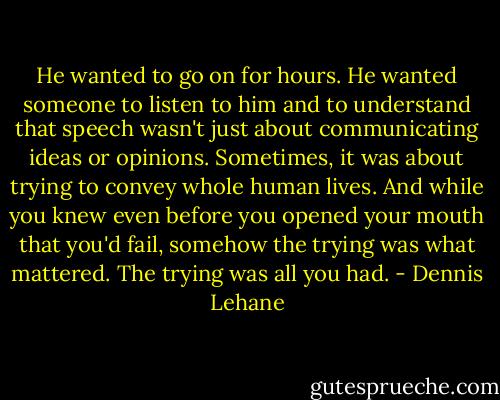 He wanted to go on for hours. He wanted someone to listen to him and to understand that speech wasn't just about communicating ideas or opinions. Sometimes, it was about trying to convey whole human lives. And while you knew even before you opened your mouth that you'd fail, somehow the trying was what mattered. The trying was all you had. - Dennis Lehane