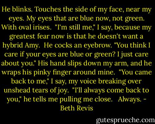 He blinks. Touches the side of my face, near my eyes. My eyes that are blue now, not green. With oval irises.<br /><br />"I'm still me," I say, because my greatest fear now is that he doesn't want a hybrid Amy.<br /><br />He cocks an eyebrow. "You think I care if your eyes are blue or green? I just care about you." His hand slips down my arm, and he wraps his pinky finger around mine.<br /><br />"You came back to me," I say, my voice breaking over unshead tears of joy.<br /><br />"I'll always come back to you," he tells me pulling me close.<br /><br /><br />Always. - Beth Revis