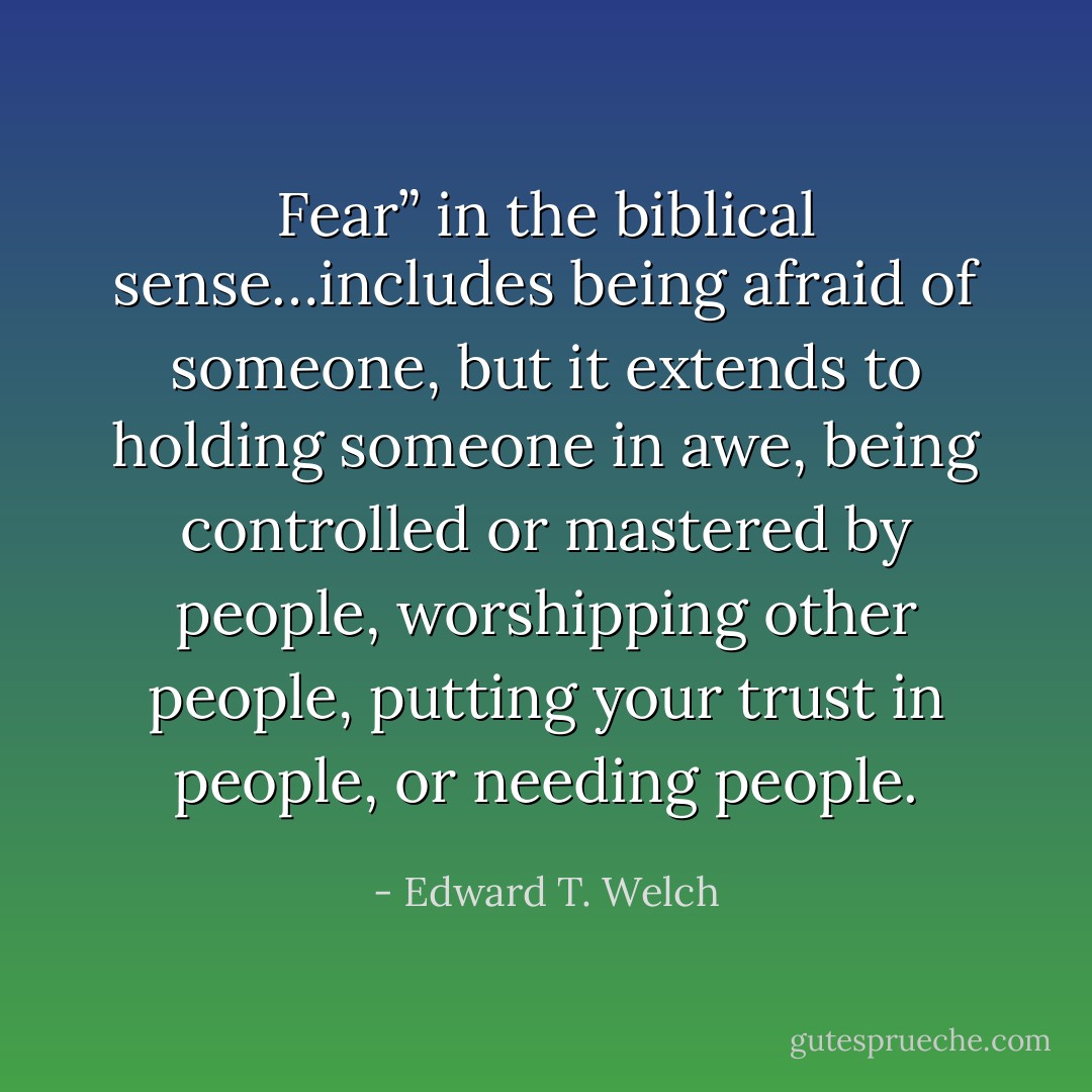 Fear” in the biblical sense…includes being afraid of someone, but it extends to holding someone in awe, being controlled or mastered by people, worshipping other people, putting your trust in people, or needing people. - Edward T. Welch