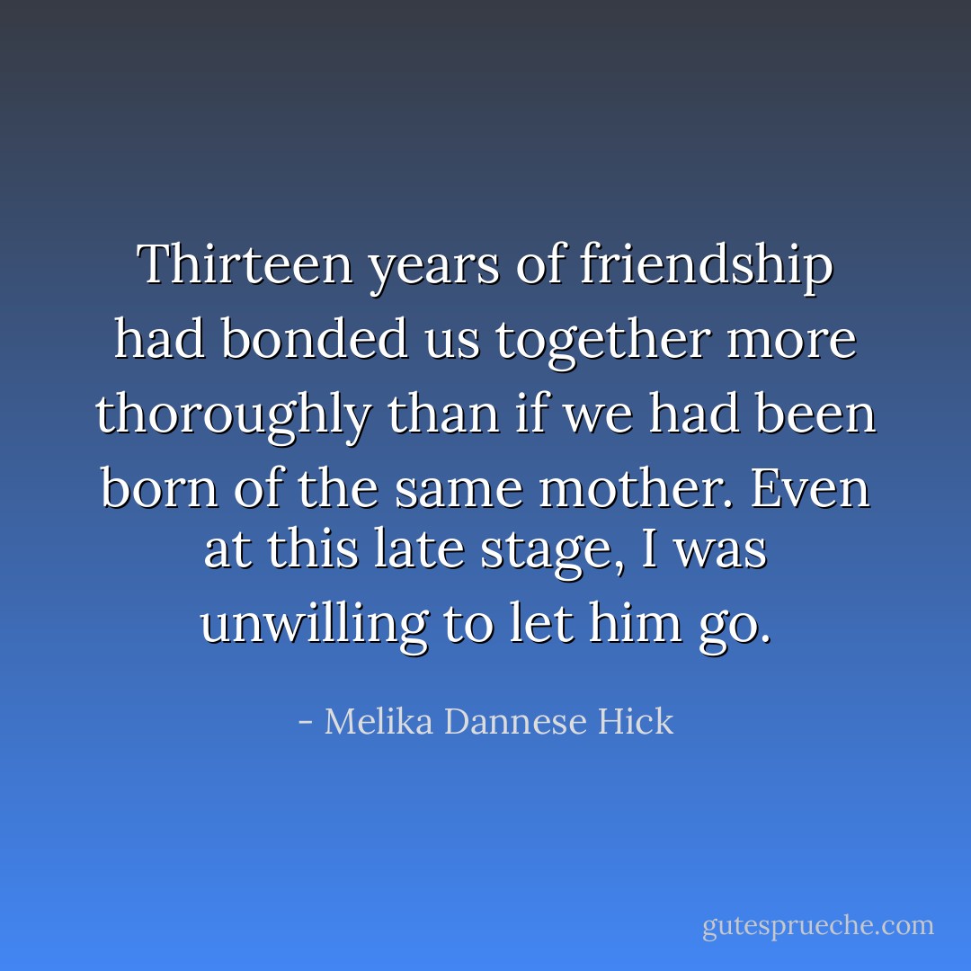 Thirteen years of friendship had bonded us together more thoroughly than if we had been born of the same mother. Even at this late stage, I was unwilling to let him go. - Melika Dannese Hick