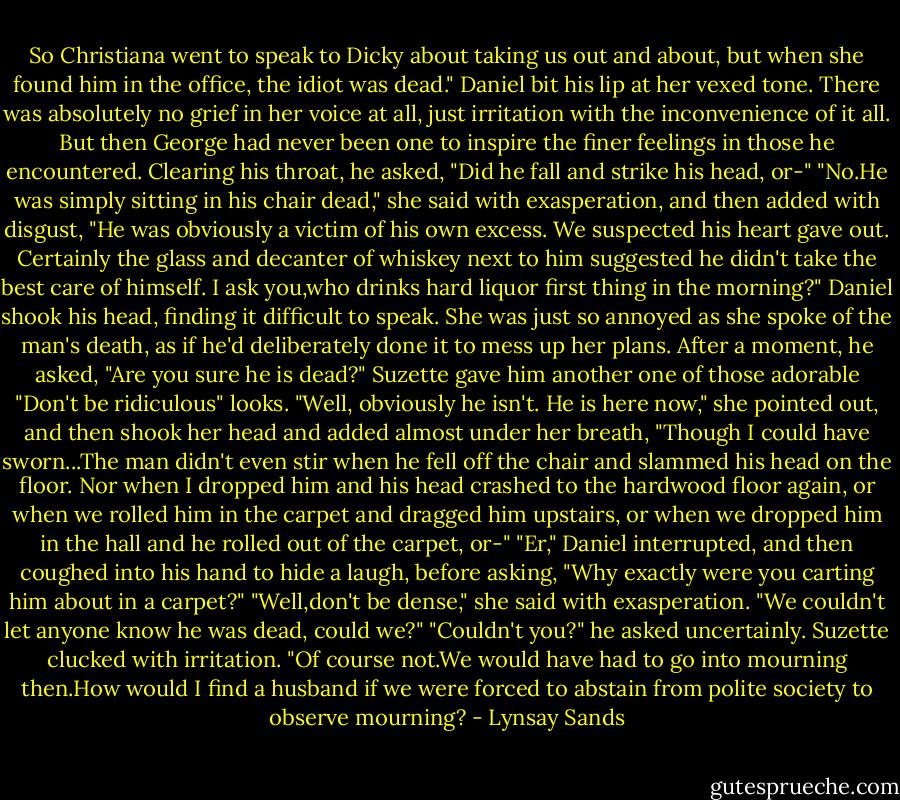 So Christiana went to speak to Dicky about taking us out and about, but when she found him in the office, the idiot was dead."<br />Daniel bit his lip at her vexed tone. There was absolutely no grief in her voice at all, just irritation with the inconvenience of it all. But then George had never been one to inspire the finer feelings in those he encountered. Clearing his throat, he asked, "Did he fall and strike his head, or-"<br />"No.He was simply sitting in his chair dead," she said with exasperation, and then added with disgust, "He was obviously a victim of his own excess. We suspected his heart gave out. Certainly the glass and decanter of whiskey next to him suggested he didn't take the best care of himself. I ask you,who drinks hard liquor first thing in the morning?"<br />Daniel shook his head, finding it difficult to speak. She was just so annoyed as she spoke of the man's death, as if he'd deliberately done it to mess up her plans. After a moment, he asked, "Are you sure he is dead?"<br />Suzette gave him another one of those adorable "Don't be ridiculous" looks. "Well, obviously he isn't. He is here now," she pointed out, and then shook her head and added almost under her breath, "Though I could have sworn...The man didn't even stir when he fell off the chair and slammed his head on the floor. Nor when I dropped him and his head crashed to the hardwood floor again, or when we rolled him in the carpet and dragged him upstairs, or when we dropped him in the hall and he rolled out of the carpet, or-"<br />"Er," Daniel interrupted, and then coughed into his hand to hide a laugh, before asking, "Why exactly were you carting him about in a carpet?"<br />"Well,don't be dense," she said with exasperation. "We couldn't let anyone know he was dead, could we?"<br />"Couldn't you?" he asked uncertainly.<br />Suzette clucked with irritation. "Of course not.We would have had to go into mourning then.How would I find a husband if we were forced to abstain from polite society to observe mourning? - Lynsay Sands