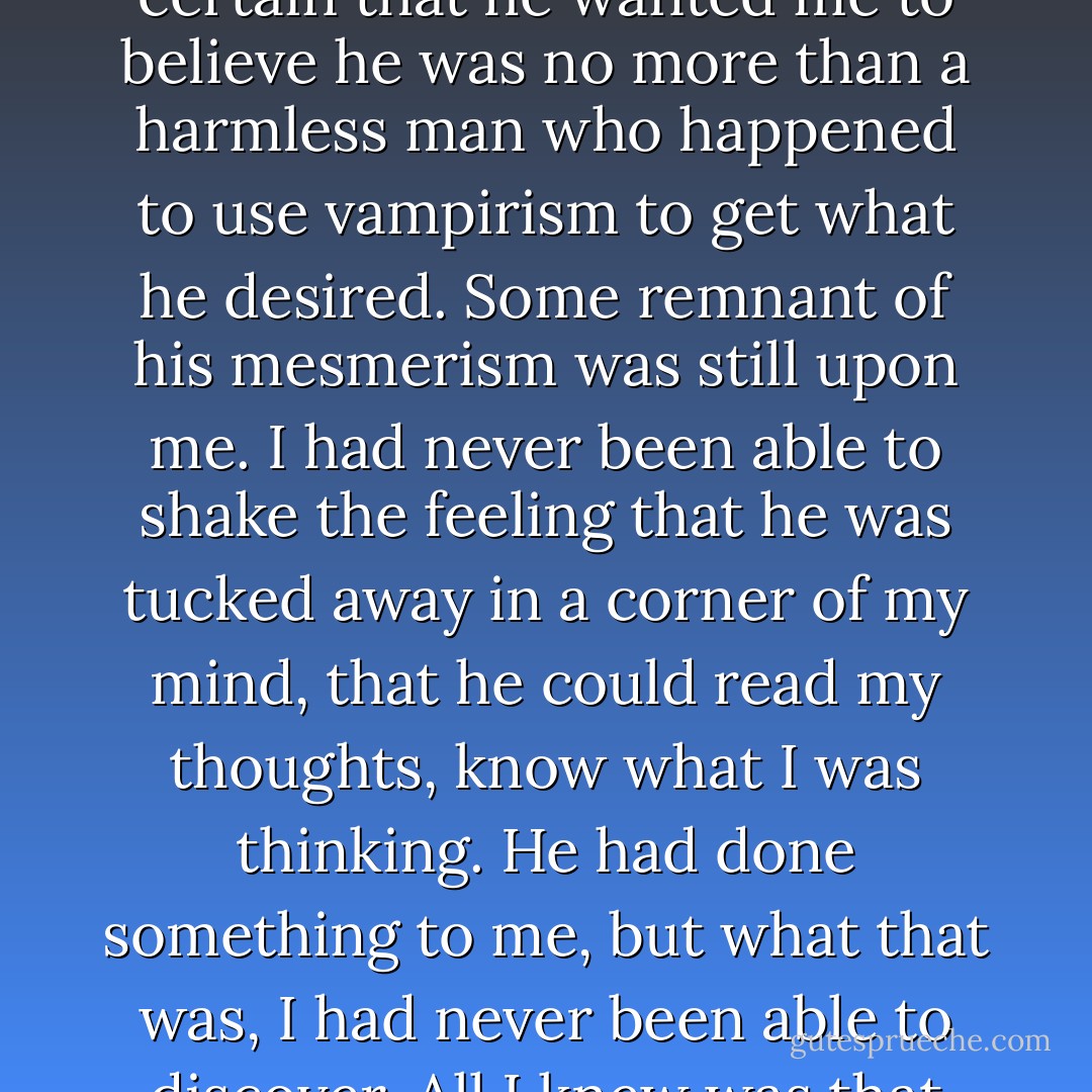 Maybe I had been making a greater monster of him than he really was, or maybe I was still under his influence, for I was certain that he wanted me to believe he was no more than a harmless man who happened to use vampirism to get what he desired. Some remnant of his mesmerism was still upon me. I had never been able to shake the feeling that he was tucked away in a corner of my mind, that he could read my thoughts, know what I was thinking. He had done something to me, but what that was, I had never been able to discover. All I knew was that the feeling had been with me since the morning I woke up and found myself in Venice. - Melika Dannese Hick