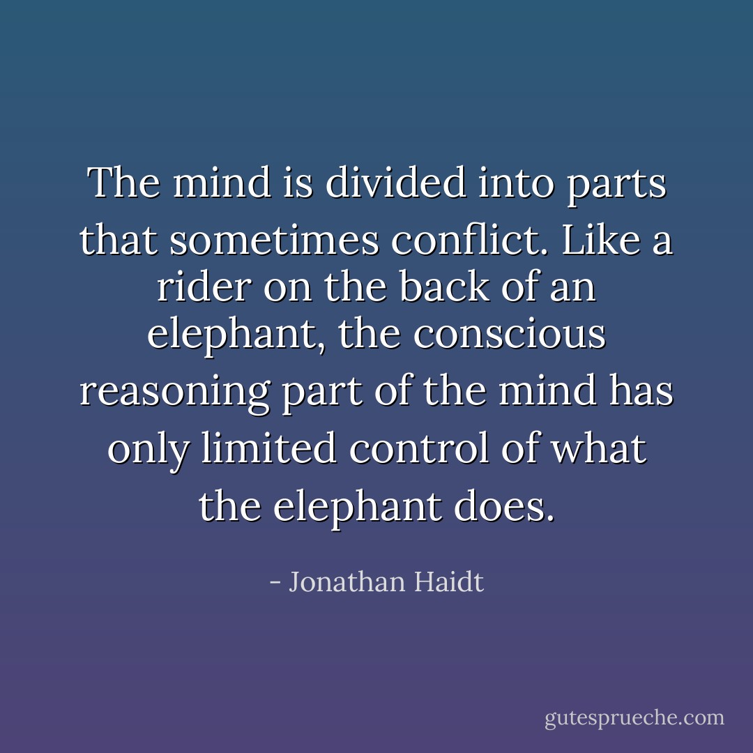The mind is divided into parts that sometimes conflict. Like a rider on the back of an elephant, the conscious reasoning part of the mind has only limited control of what the elephant does. - Jonathan Haidt