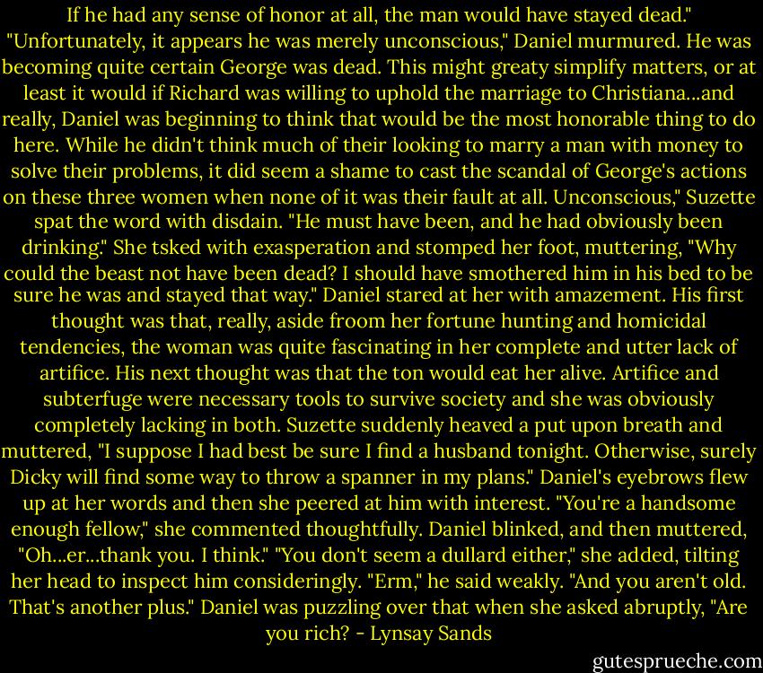 If he had any sense of honor at all, the man would have stayed dead."<br />"Unfortunately, it appears he was merely unconscious," Daniel murmured. He was becoming quite certain George was dead. This might greaty simplify matters, or at least it would if Richard was willing to uphold the marriage to Christiana...and really, Daniel was beginning to think that would be the most honorable thing to do here. While he didn't think much of their looking to marry a man with money to solve their problems, it did seem a shame to cast the scandal of George's actions on these three women when none of it was their fault at all.<br />Unconscious," Suzette spat the word with disdain. "He must have been, and he had obviously been drinking." She tsked with exasperation and stomped her foot, muttering, "Why could the beast not have been dead? I should have smothered him in his bed to be sure he was and stayed that way."<br />Daniel stared at her with amazement. His first thought was that, really, aside froom her fortune hunting and homicidal tendencies, the woman was quite fascinating in her complete and utter lack of artifice. His next thought was that the ton would eat her alive. Artifice and subterfuge were necessary tools to survive society and she was obviously completely lacking in both.<br />Suzette suddenly heaved a put upon breath and muttered, "I suppose I had best be sure I find a husband tonight. Otherwise, surely Dicky will find some way to throw a spanner in my plans."<br />Daniel's eyebrows flew up at her words and then she peered at him with interest.<br />"You're a handsome enough fellow," she commented thoughtfully.<br />Daniel blinked, and then muttered, "Oh...er...thank you. I think."<br />"You don't seem a dullard either," she added, tilting her head to inspect him consideringly.<br />"Erm," he said weakly.<br />"And you aren't old. That's another plus." Daniel was puzzling over that when she asked abruptly, "Are you rich? - Lynsay Sands