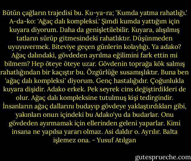 Bütün çağların trajedisi bu. Ku-ya-ra; 'Kumda yatma rahatlığı.' A-da-ko: 'Ağaç dalı kompleksi.' Şimdi kumda yattığım için kuyara diyorum. Daha da genişletilebilir. Kuyara, alışılmış tatların sürüp gitmesindeki rahatlıktır. Düşünmeden uyuyuvermek. Biteviye geçen günlerin kolaylığı. Ya adako? Ağaç dalındaki, gövdeden ayrılma eğilimini fark ettin mi bilmem? Hep öteye öteye uzar. Gövdenin toprağa kök salmış rahatlığından bir kaçıştır bu. Özgürlüğe susamışlıktır. Buna ben 'ağaç dalı kompleksi' diyorum. Genç hastalığıdır. Çoğunlukla kuyara dişidir. Adako erkek. Pek seyrek cins değiştirdikleri de olur. Ağaç dalı kompleksine tutulmuş kişi tedirgindir. İnsanların ağaç dallarını budayıp gövdeye yaklaştırdıkları gibi, yakınları onun içindeki bu Adako'yu da budarlar. Onu gövdeden ayırmamak için ellerinden geleni yaparlar. Kimi insana ne yapılsa yararı olmaz. Asi daldır o. Ayrılır. Balta işlemez ona. - Yusuf Atılgan