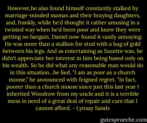 However,he also found himself constantly stalked by marriage-minded mamas and their braying daughters, and, frankly, while he'd thought it rather amusing in a twisted way when he'd been poor and knew they were getting no bargain, Daniel now found it vastly annoying. He was more than a stallion for stud with a bag of gold between his legs. And as entertaining as Suzette was, he didn't appreciate her interest in him being based only on his wealth. So he did what any reasonable man would do in this situation...he lied.<br />"I am as poor as a church mouse," he announced with feigned regret. "In fact, poorer than a church mouse since just this last year I inherited Woodrow from my uncle and it is a terrible mess in need of a great deal of repair and care that I cannot afford. - Lynsay Sands