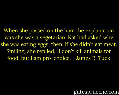 When she passed on the ham the explanation was she was a vegetarian. Kat had asked why she was eating eggs, then, if she didn't eat meat. Smiling, she replied, "I don't kill animals for food, but I am pro-choice. - James R. Tuck