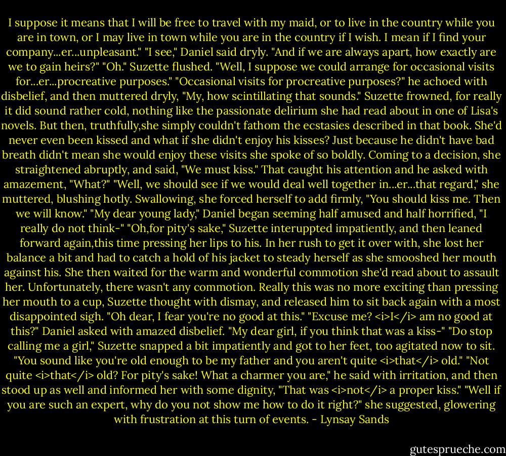 I suppose it means that I will be free to travel with my maid, or to live in the country while you are in town, or I may live in town while you are in the country if I wish. I mean if I find your company...er...unpleasant."<br />"I see," Daniel said dryly. "And if we are always apart, how exactly are we to gain heirs?"<br />"Oh." Suzette flushed. "Well, I suppose we could arrange for occasional visits for...er...procreative purposes."<br />"Occasional visits for procreative purposes?" he achoed with disbelief, and then muttered dryly, "My, how scintillating that sounds."<br />Suzette frowned, for really it did sound rather cold, nothing like the passionate delirium she had read about in one of Lisa's novels. But then, truthfully,she simply couldn't fathom the ecstasies described in that book. She'd never even been kissed and what if she didn't enjoy his kisses? Just because he didn't have bad breath didn't mean she would enjoy these visits she spoke of so boldly. Coming to a decision, she straightened abruptly, and said, "We must kiss."<br />That caught his attention and he asked with amazement, "What?"<br />"Well, we should see if we would deal well together in...er...that regard," she muttered, blushing hotly. Swallowing, she forced herself to add firmly, "You should kiss me. Then we will know."<br />"My dear young lady," Daniel began seeming half amused and half horrified, "I really do not think-"<br />"Oh,for pity's sake," Suzette interuppted impatiently, and then leaned forward again,this time pressing her lips to his. In her rush to get it over with, she lost her balance a bit and had to catch a hold of his jacket to steady herself as she smooshed her mouth against his. She then waited for the warm and wonderful commotion she'd read about to assault her. Unfortunately, there wasn't any commotion. Really this was no more exciting than pressing her mouth to a cup, Suzette thought with dismay, and released him to sit back again with a most disappointed sigh. "Oh dear, I fear you're no good at this."<br />"Excuse me? <i>I</i> am no good at this?" Daniel asked with amazed disbelief. "My dear girl, if you think that was a kiss-"<br />"Do stop calling me a girl," Suzette snapped a bit impatiently and got to her feet, too agitated now to sit. "You sound like you're old enough to be my father and you aren't quite <i>that</i> old."<br />"Not quite <i>that</i> old? For pity's sake! What a charmer you are," he said with irritation, and then stood up as well and informed her with some dignity, "That was <i>not</i> a proper kiss."<br />"Well if you are such an expert, why do you not show me how to do it right?" she suggested, glowering with frustration at this turn of events. - Lynsay Sands