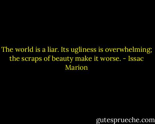 The world is a liar. Its ugliness is overwhelming; the scraps of beauty make it worse. - Issac Marion