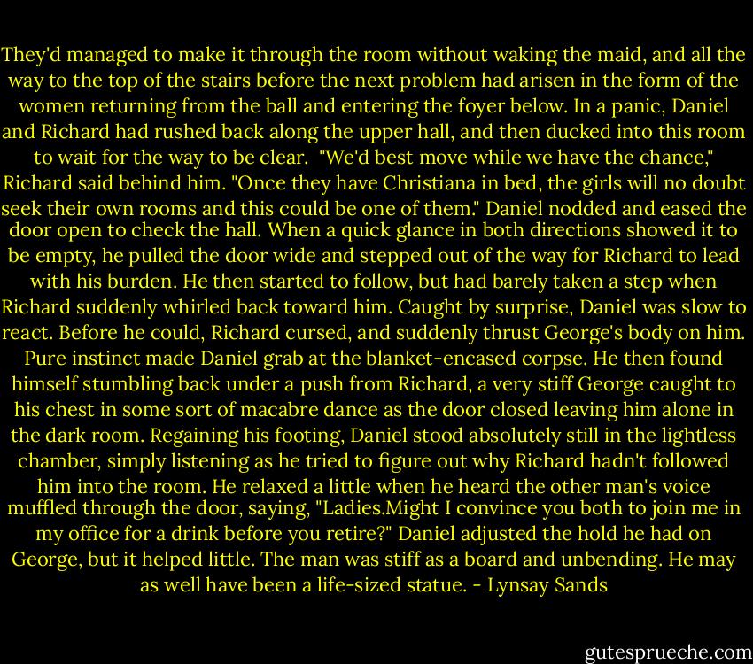 They'd managed to make it through the room without waking the maid, and all the way to the top of the stairs before the next problem had arisen in the form of the women returning from the ball and entering the foyer below. In a panic, Daniel and Richard had rushed back along the upper hall, and then ducked into this room to wait for the way to be clear. <br />"We'd best move while we have the chance," Richard said behind him. "Once they have Christiana in bed, the girls will no doubt seek their own rooms and this could be one of them."<br />Daniel nodded and eased the door open to check the hall. When a quick glance in both directions showed it to be empty, he pulled the door wide and stepped out of the way for Richard to lead with his burden. He then started to follow, but had barely taken a step when Richard suddenly whirled back toward him. Caught by surprise, Daniel was slow to react. Before he could, Richard cursed, and suddenly thrust George's body on him.<br />Pure instinct made Daniel grab at the blanket-encased corpse. He then found himself stumbling back under a push from Richard, a very stiff George caught to his chest in some sort of macabre dance as the door closed leaving him alone in the dark room. Regaining his footing, Daniel stood absolutely still in the lightless chamber, simply listening as he tried to figure out why Richard hadn't followed him into the room. He relaxed a little when he heard the other man's voice muffled through the door, saying, "Ladies.Might I convince you both to join me in my office for a drink before you retire?"<br />Daniel adjusted the hold he had on George, but it helped little. The man was stiff as a board and unbending. He may as well have been a life-sized statue. - Lynsay Sands