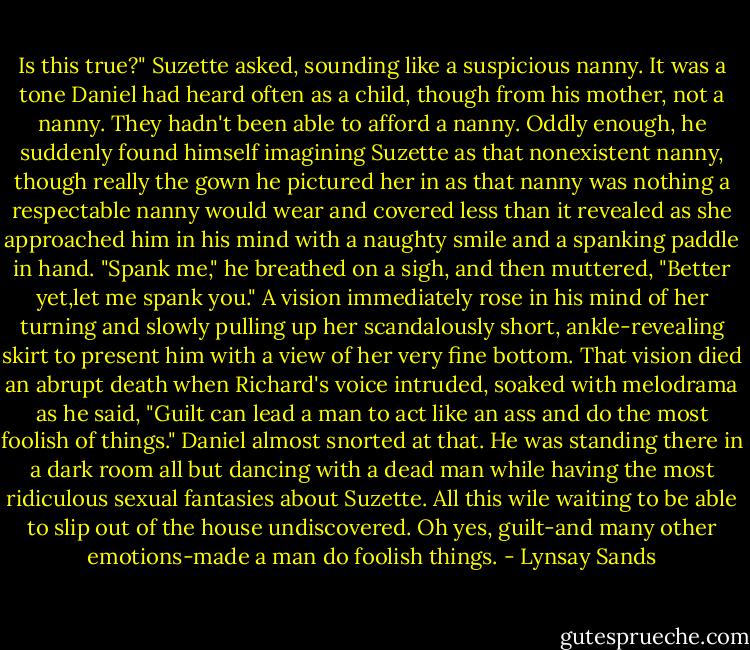 Is this true?" Suzette asked, sounding like a suspicious nanny. It was a tone Daniel had heard often as a child, though from his mother, not a nanny. They hadn't been able to afford a nanny. Oddly enough, he suddenly found himself imagining Suzette as that nonexistent nanny, though really the gown he pictured her in as that nanny was nothing a respectable nanny would wear and covered less than it revealed as she approached him in his mind with a naughty smile and a spanking paddle in hand.<br />"Spank me," he breathed on a sigh, and then muttered, "Better yet,let me spank you." A vision immediately rose in his mind of her turning and slowly pulling up her scandalously short, ankle-revealing skirt to present him with a view of her very fine bottom.<br />That vision died an abrupt death when Richard's voice intruded, soaked with melodrama as he said, "Guilt can lead a man to act like an ass and do the most foolish of things."<br />Daniel almost snorted at that. He was standing there in a dark room all but dancing with a dead man while having the most ridiculous sexual fantasies about Suzette. All this wile waiting to be able to slip out of the house undiscovered. Oh yes, guilt-and many other emotions-made a man do foolish things. - Lynsay Sands