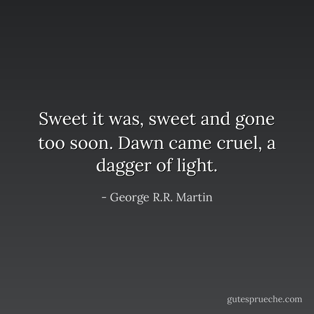 Sweet it was, sweet and gone too soon. Dawn came cruel, a dagger of light. - George R.R. Martin