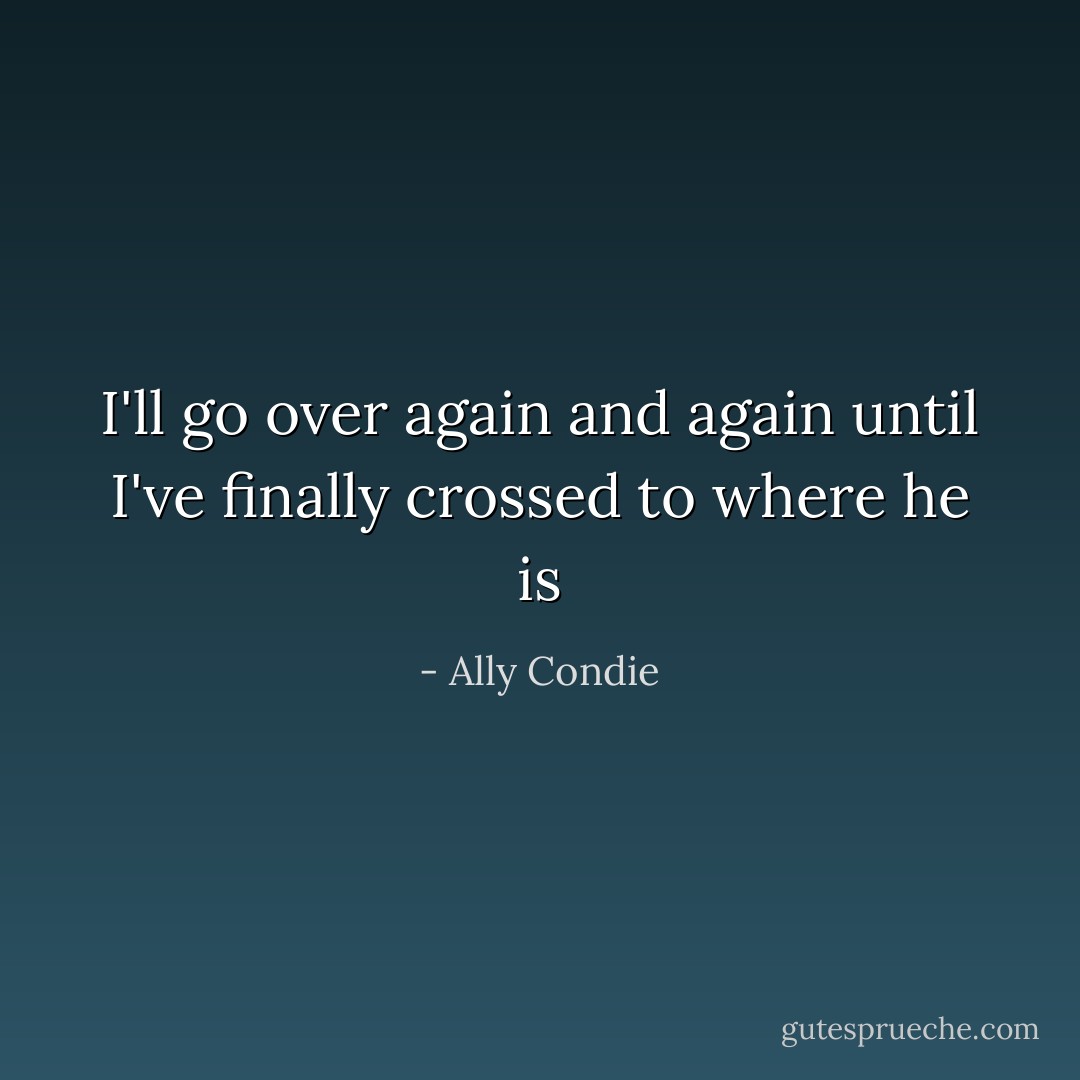 I'll go over again and again until I've finally crossed to where he is - Ally Condie