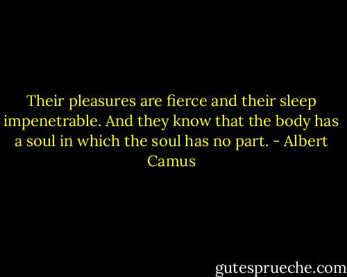 Their pleasures are fierce and their sleep impenetrable. And they know that the body has a soul in which the soul has no part. - Albert Camus