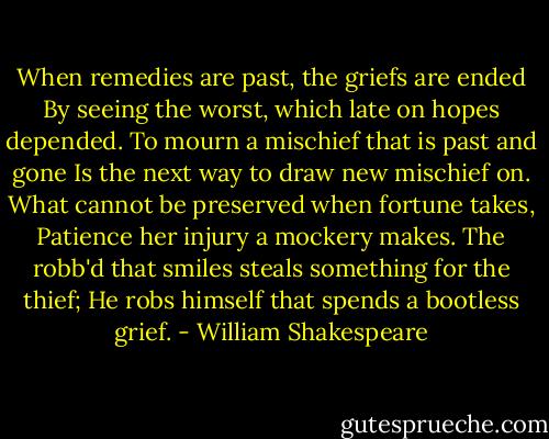 When remedies are past, the griefs are ended<br />By seeing the worst, which late on hopes depended.<br />To mourn a mischief that is past and gone<br />Is the next way to draw new mischief on.<br />What cannot be preserved when fortune takes,<br />Patience her injury a mockery makes.<br />The robb'd that smiles steals something for the thief;<br />He robs himself that spends a bootless grief. - William Shakespeare