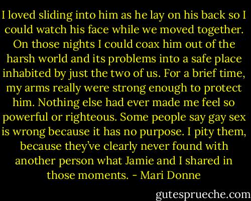 I loved sliding into him as he lay on his back so I could watch his face while we moved together. On those nights I could coax him out of the harsh world and its problems into a safe place inhabited by just the two of us. For a brief time, my arms really were strong enough to protect him. Nothing else had ever made me feel so powerful or righteous. Some people say gay sex is wrong because it has no purpose. I pity them, because they’ve clearly never found with another person what Jamie and I shared in those moments. - Mari Donne
