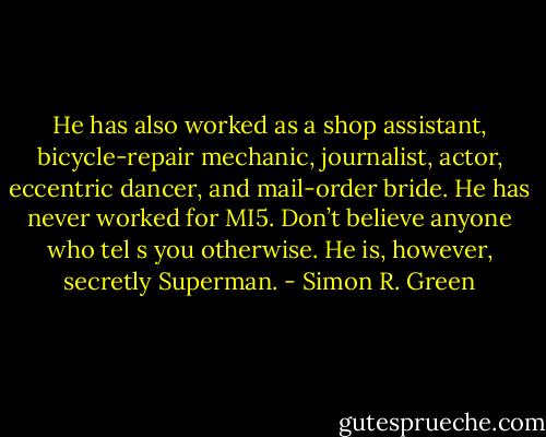 He has also worked as a shop assistant, bicycle-repair mechanic, journalist, actor, eccentric dancer, and mail-order bride. He has never worked for MI5. Don’t believe anyone who tel s you otherwise. He is, however, secretly Superman. - Simon R. Green