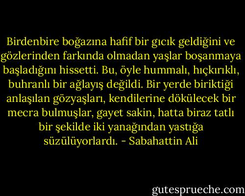 Birdenbire boğazına hafif bir gıcık geldiğini ve gözlerinden farkında olmadan yaşlar boşanmaya başladığını hissetti. Bu, öyle hummalı, hıçkırıklı, buhranlı bir ağlayış değildi. Bir yerde biriktiği anlaşılan gözyaşları, kendilerine dökülecek bir mecra bulmuşlar, gayet sakin, hatta biraz tatlı bir şekilde iki yanağından yastığa süzülüyorlardı. - Sabahattin Ali