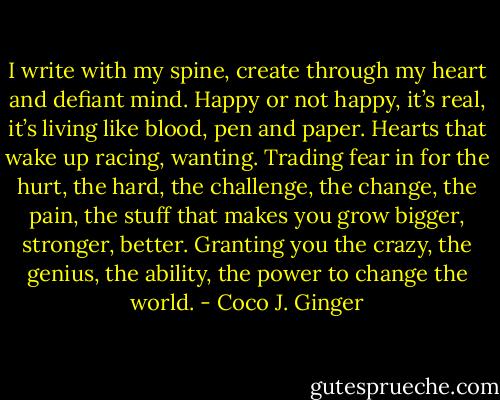 I write with my spine, create through my heart and defiant mind. Happy or not happy, it’s real, it’s living like blood, pen and paper. Hearts that wake up racing, wanting. Trading fear in for the hurt, the hard, the challenge, the change, the pain, the stuff that makes you grow bigger, stronger, better. Granting you the crazy, the genius, the ability, the power to change the world. - Coco J. Ginger