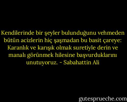 Kendilerinde bir şeyler bulunduğunu vehmeden bütün acizlerin hiç şaşmadan bu basit çareye: Karanlık ve karışık olmak suretiyle derin ve manalı görünmek hilesine başvurduklarını unutuyoruz. - Sabahattin Ali