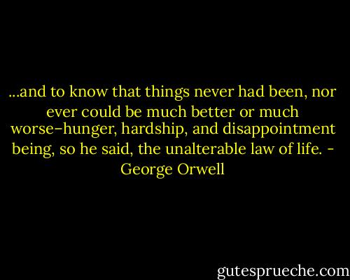 ...and to know that things never had been, nor ever could be much better or much worse–hunger, hardship, and disappointment being, so he said, the unalterable law of life. - George Orwell
