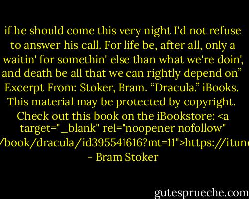 if he should come this very night I'd not refuse to answer his call. For life be, after all, only a waitin' for somethin' else than what we're doin', and death be all that we can rightly depend on”<br /><br />Excerpt From: Stoker, Bram. “Dracula.” iBooks. <br />This material may be protected by copyright.<br /><br />Check out this book on the iBookstore: <a target="_blank" rel="noopener nofollow" href="https://itunes.apple.com/us/book/dracula/id395541616?mt=11">https://itunes.apple.com/us/book/drac...</a> - Bram Stoker