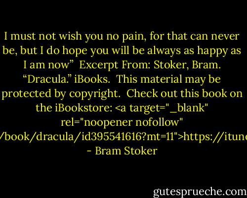 I must not wish you no pain, for that can never be, but I do hope you will be always as happy as I am now”<br /><br />Excerpt From: Stoker, Bram. “Dracula.” iBooks. <br />This material may be protected by copyright.<br /><br />Check out this book on the iBookstore: <a target="_blank" rel="noopener nofollow" href="https://itunes.apple.com/us/book/dracula/id395541616?mt=11">https://itunes.apple.com/us/book/drac...</a> - Bram Stoker