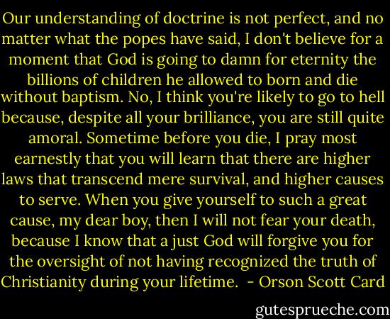 Our understanding of doctrine is not perfect, and no matter what the popes have said, I don't believe for a moment that God is going to damn for eternity the billions of children he allowed to born and die without baptism. No, I think you're likely to go to hell because, despite all your brilliance, you are still quite amoral. Sometime before you die, I pray most earnestly that you will learn that there are higher laws that transcend mere survival, and higher causes to serve. When you give yourself to such a great cause, my dear boy, then I will not fear your death, because I know that a just God will forgive you for the oversight of not having recognized the truth of Christianity during your lifetime.  - Orson Scott Card