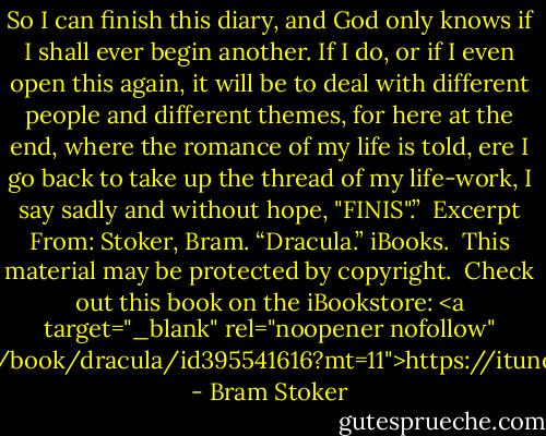 So I can finish this diary, and God only knows if I shall ever begin another. If I do, or if I even open this again, it will be to deal with different people and different themes, for here at the end, where the romance of my life is told, ere I go back to take up the thread of my life-work, I say sadly and without hope, "FINIS".”<br /><br />Excerpt From: Stoker, Bram. “Dracula.” iBooks. <br />This material may be protected by copyright.<br /><br />Check out this book on the iBookstore: <a target="_blank" rel="noopener nofollow" href="https://itunes.apple.com/us/book/dracula/id395541616?mt=11">https://itunes.apple.com/us/book/drac...</a> - Bram Stoker