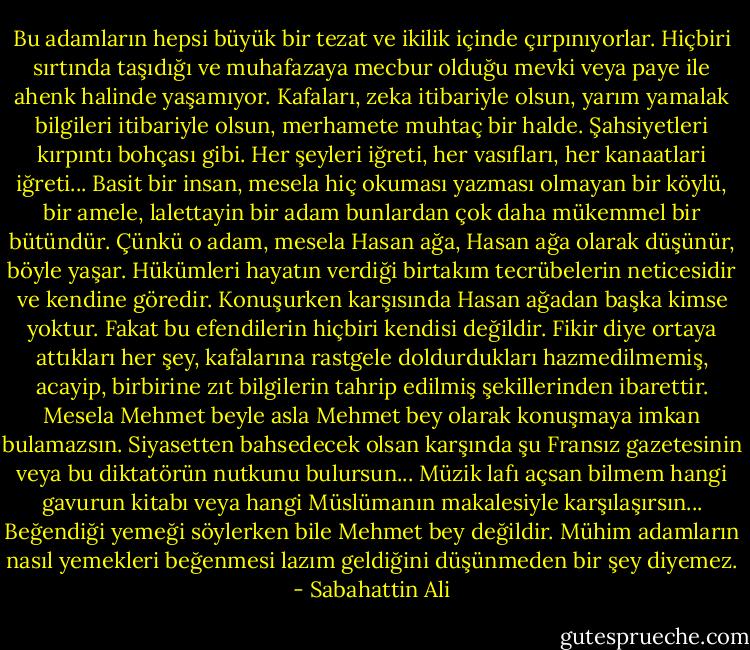 Bu adamların hepsi büyük bir tezat ve ikilik içinde çırpınıyorlar. Hiçbiri sırtında taşıdığı ve muhafazaya mecbur olduğu mevki veya paye ile ahenk halinde yaşamıyor. Kafaları, zeka itibariyle olsun, yarım yamalak bilgileri itibariyle olsun, merhamete muhtaç bir halde. Şahsiyetleri kırpıntı bohçası gibi. Her şeyleri iğreti, her vasıfları, her kanaatlari iğreti... Basit bir insan, mesela hiç okuması yazması olmayan bir köylü, bir amele, lalettayin bir adam bunlardan çok daha mükemmel bir bütündür. Çünkü o adam, mesela Hasan ağa, Hasan ağa olarak düşünür, böyle yaşar. Hükümleri hayatın verdiği birtakım tecrübelerin neticesidir ve kendine göredir. Konuşurken karşısında Hasan ağadan başka kimse yoktur. Fakat bu efendilerin hiçbiri kendisi değildir. Fikir diye ortaya attıkları her şey, kafalarına rastgele doldurdukları hazmedilmemiş, acayip, birbirine zıt bilgilerin tahrip edilmiş şekillerinden ibarettir. Mesela Mehmet beyle asla Mehmet bey olarak konuşmaya imkan bulamazsın. Siyasetten bahsedecek olsan karşında şu Fransız gazetesinin veya bu diktatörün nutkunu bulursun... Müzik lafı açsan bilmem hangi gavurun kitabı veya hangi Müslümanın makalesiyle karşılaşırsın... Beğendiği yemeği söylerken bile Mehmet bey değildir. Mühim adamların nasıl yemekleri beğenmesi lazım geldiğini düşünmeden bir şey diyemez. - Sabahattin Ali