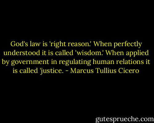 God's law is 'right reason.' When perfectly understood it is called 'wisdom.' When applied by government in regulating human relations it is called 'justice. - Marcus Tullius Cicero