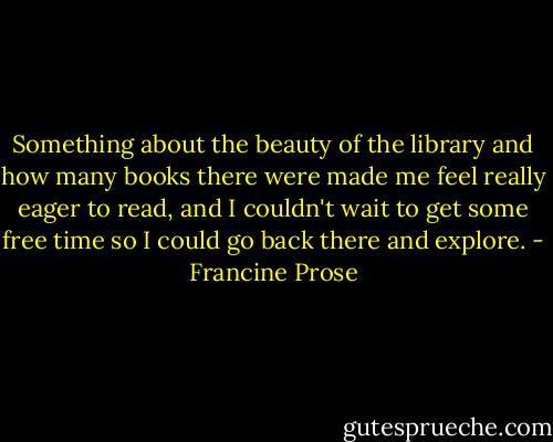 Something about the beauty of the library and how many books there were made me feel really eager to read, and I couldn't wait to get some free time so I could go back there and explore. - Francine Prose