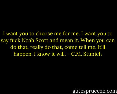 I want you to choose me for me. I want you to say fuck Noah Scott and mean it. When you can do that, really do that, come tell me. It'll happen, I know it will. - C.M. Stunich